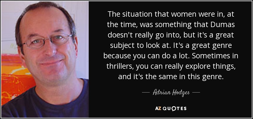 The situation that women were in, at the time, was something that Dumas doesn't really go into, but it's a great subject to look at. It's a great genre because you can do a lot. Sometimes in thrillers, you can really explore things, and it's the same in this genre. - Adrian Hodges