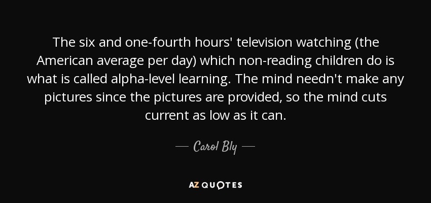 The six and one-fourth hours' television watching (the American average per day) which non-reading children do is what is called alpha-level learning. The mind needn't make any pictures since the pictures are provided, so the mind cuts current as low as it can. - Carol Bly