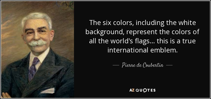 The six colors, including the white background, represent the colors of all the world's flags ... this is a true international emblem. - Pierre de Coubertin