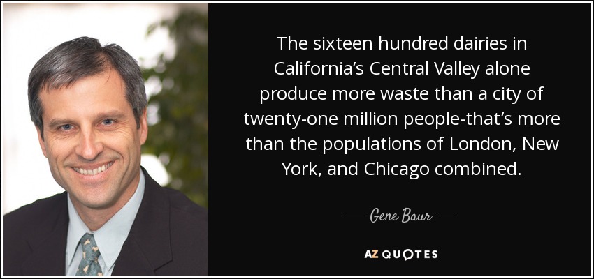 The sixteen hundred dairies in California’s Central Valley alone produce more waste than a city of twenty-one million people-that’s more than the populations of London, New York, and Chicago combined. - Gene Baur