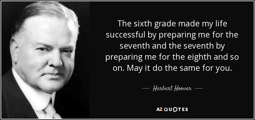 The sixth grade made my life successful by preparing me for the seventh and the seventh by preparing me for the eighth and so on. May it do the same for you. - Herbert Hoover