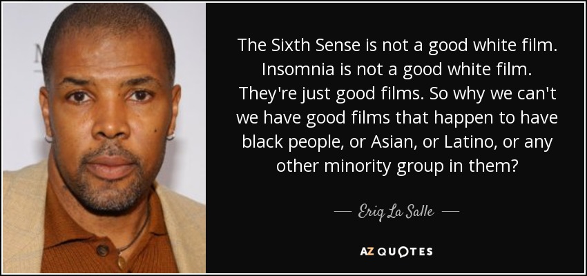 The Sixth Sense is not a good white film. Insomnia is not a good white film. They're just good films. So why we can't we have good films that happen to have black people, or Asian, or Latino, or any other minority group in them? - Eriq La Salle