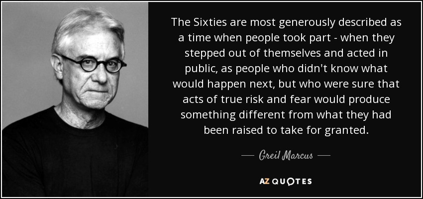 The Sixties are most generously described as a time when people took part - when they stepped out of themselves and acted in public, as people who didn't know what would happen next, but who were sure that acts of true risk and fear would produce something different from what they had been raised to take for granted. - Greil Marcus