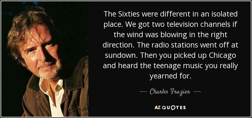 The Sixties were different in an isolated place. We got two television channels if the wind was blowing in the right direction. The radio stations went off at sundown. Then you picked up Chicago and heard the teenage music you really yearned for. - Charles Frazier