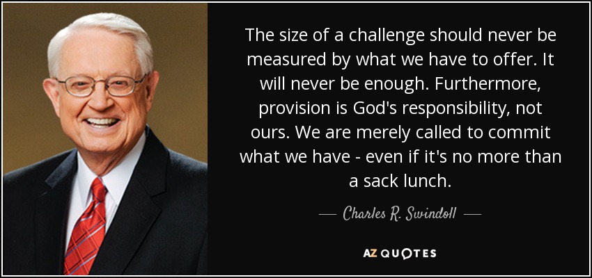 The size of a challenge should never be measured by what we have to offer. It will never be enough. Furthermore, provision is God's responsibility, not ours. We are merely called to commit what we have - even if it's no more than a sack lunch. - Charles R. Swindoll