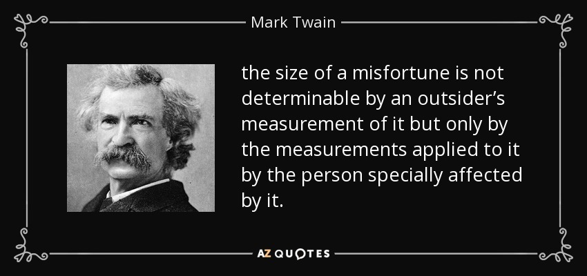 the size of a misfortune is not determinable by an outsider’s measurement of it but only by the measurements applied to it by the person specially affected by it. - Mark Twain