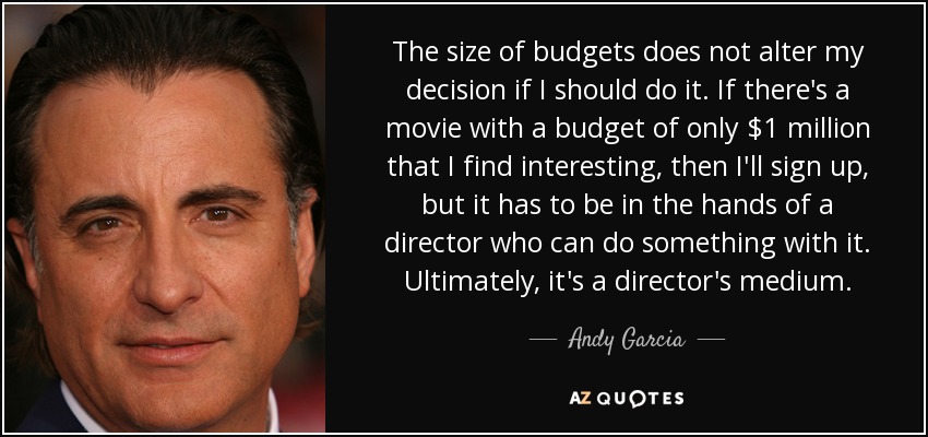 The size of budgets does not alter my decision if I should do it. If there's a movie with a budget of only $1 million that I find interesting, then I'll sign up, but it has to be in the hands of a director who can do something with it. Ultimately, it's a director's medium. - Andy Garcia