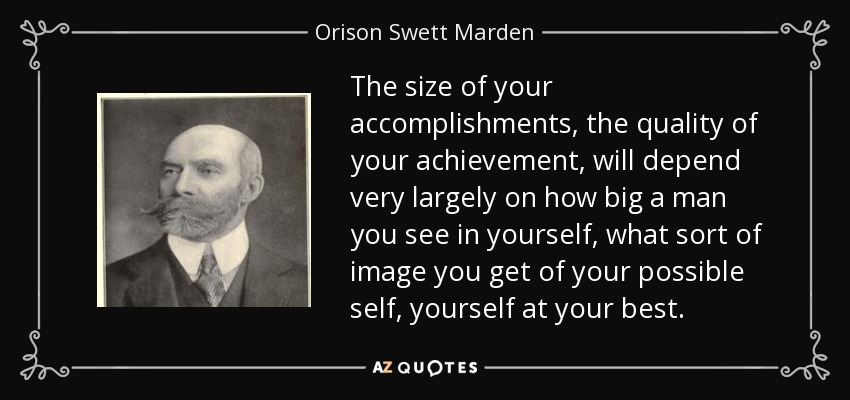 The size of your accomplishments, the quality of your achievement, will depend very largely on how big a man you see in yourself, what sort of image you get of your possible self, yourself at your best. - Orison Swett Marden