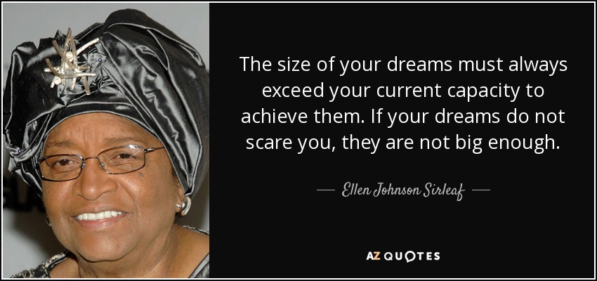 The size of your dreams must always exceed your current capacity to achieve them. If your dreams do not scare you, they are not big enough. - Ellen Johnson Sirleaf