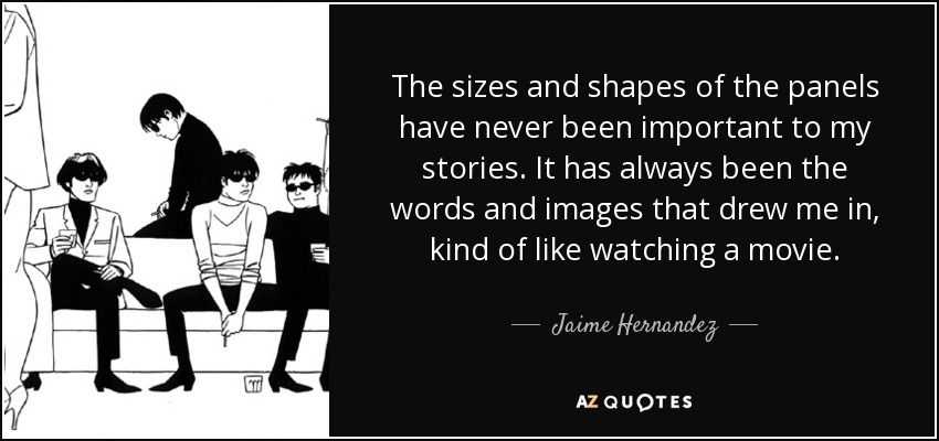 The sizes and shapes of the panels have never been important to my stories. It has always been the words and images that drew me in, kind of like watching a movie. - Jaime Hernandez
