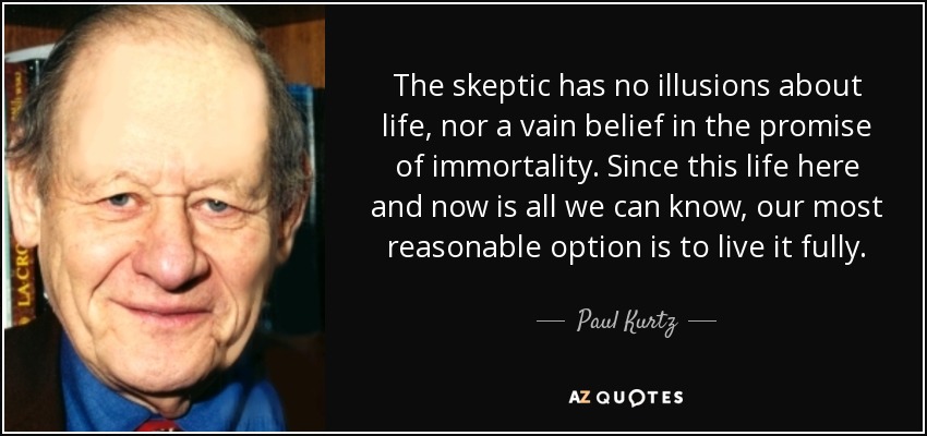 The skeptic has no illusions about life, nor a vain belief in the promise of immortality. Since this life here and now is all we can know, our most reasonable option is to live it fully. - Paul Kurtz