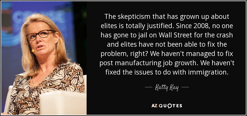 The skepticism that has grown up about elites is totally justified. Since 2008, no one has gone to jail on Wall Street for the crash and elites have not been able to fix the problem, right? We haven't managed to fix post manufacturing job growth. We haven't fixed the issues to do with immigration. - Katty Kay