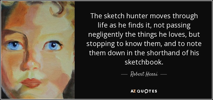 The sketch hunter moves through life as he finds it, not passing negligently the things he loves, but stopping to know them, and to note them down in the shorthand of his sketchbook. - Robert Henri