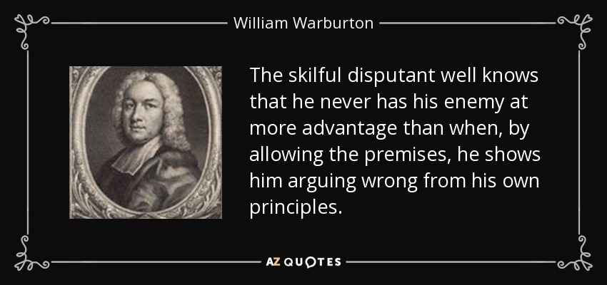 The skilful disputant well knows that he never has his enemy at more advantage than when, by allowing the premises, he shows him arguing wrong from his own principles. - William Warburton