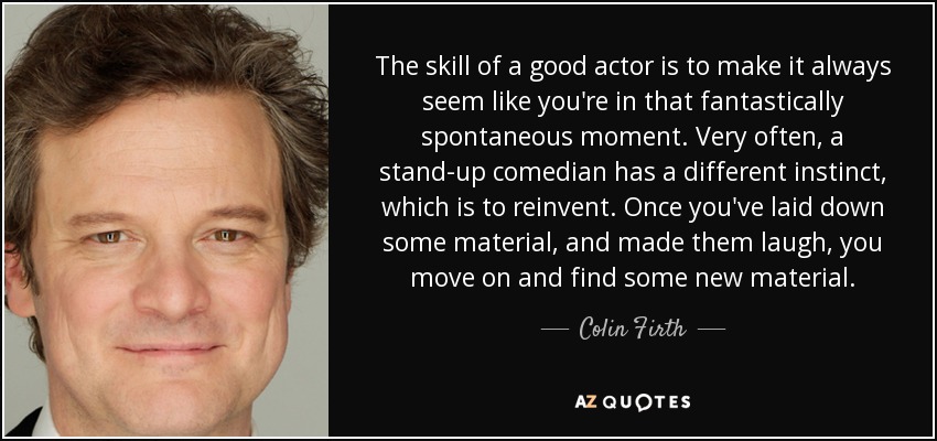 The skill of a good actor is to make it always seem like you're in that fantastically spontaneous moment. Very often, a stand-up comedian has a different instinct, which is to reinvent. Once you've laid down some material, and made them laugh, you move on and find some new material. - Colin Firth