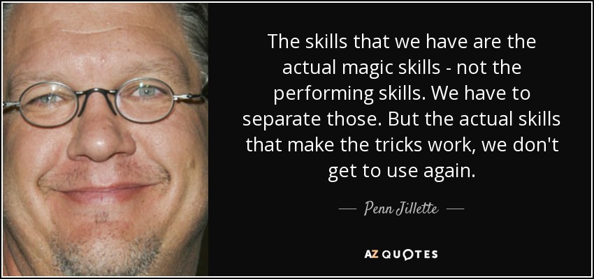 The skills that we have are the actual magic skills - not the performing skills. We have to separate those. But the actual skills that make the tricks work, we don't get to use again. - Penn Jillette