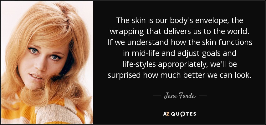 The skin is our body's envelope, the wrapping that delivers us to the world. If we understand how the skin functions in mid-life and adjust goals and life-styles appropriately, we'll be surprised how much better we can look. - Jane Fonda