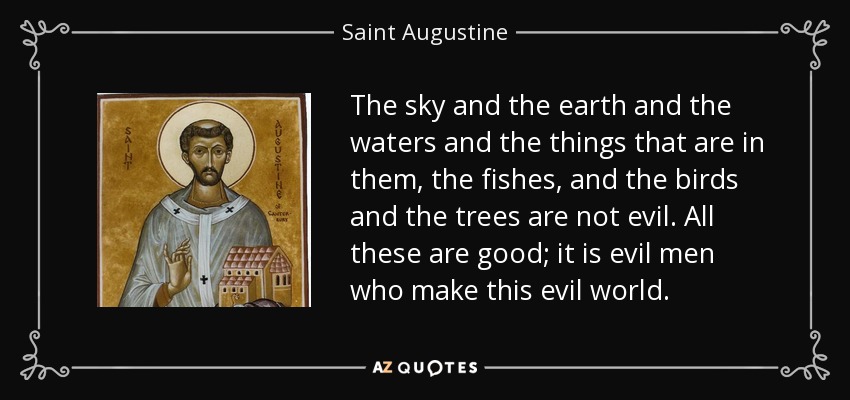 The sky and the earth and the waters and the things that are in them, the fishes, and the birds and the trees are not evil. All these are good; it is evil men who make this evil world. - Saint Augustine