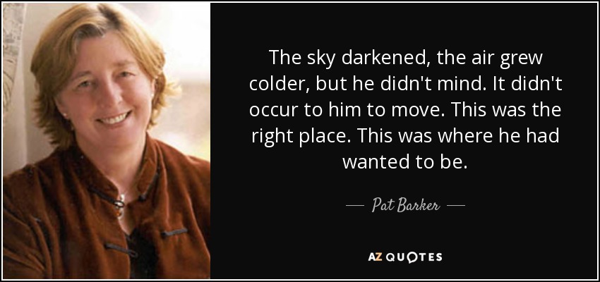 The sky darkened, the air grew colder, but he didn't mind. It didn't occur to him to move. This was the right place. This was where he had wanted to be. - Pat Barker