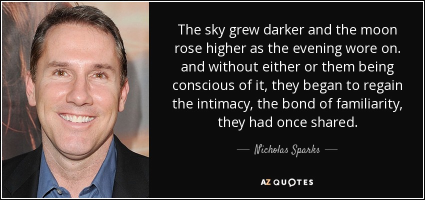 The sky grew darker and the moon rose higher as the evening wore on. and without either or them being conscious of it, they began to regain the intimacy, the bond of familiarity, they had once shared. - Nicholas Sparks