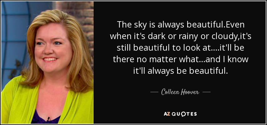 The sky is always beautiful.Even when it's dark or rainy or cloudy,it's still beautiful to look at....it'll be there no matter what...and I know it'll always be beautiful. - Colleen Hoover