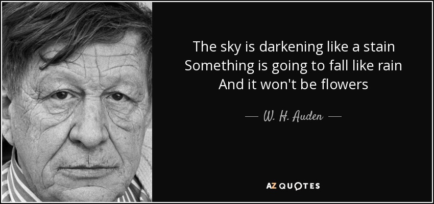 The sky is darkening like a stain Something is going to fall like rain And it won't be flowers - W. H. Auden