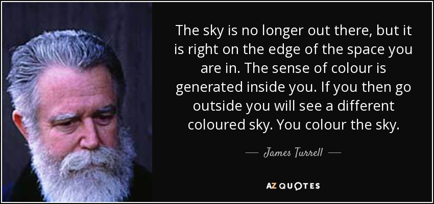 The sky is no longer out there, but it is right on the edge of the space you are in. The sense of colour is generated inside you. If you then go outside you will see a different coloured sky. You colour the sky. - James Turrell