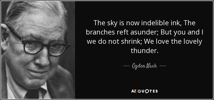 The sky is now indelible ink, The branches reft asunder; But you and I we do not shrink; We love the lovely thunder. - Ogden Nash