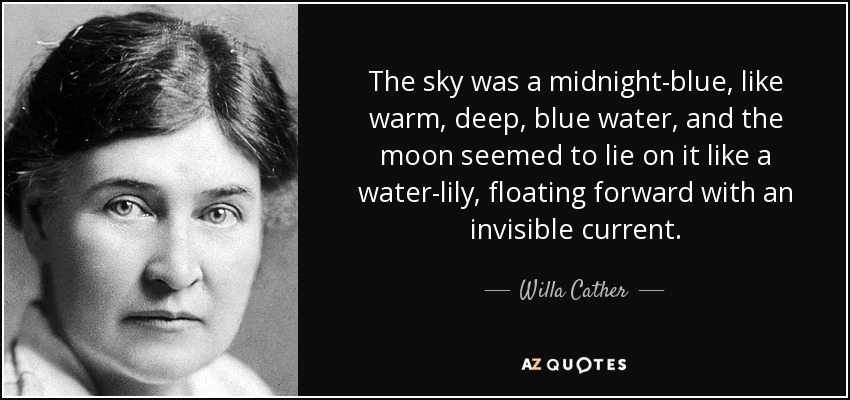 The sky was a midnight-blue, like warm, deep, blue water, and the moon seemed to lie on it like a water-lily, floating forward with an invisible current. - Willa Cather