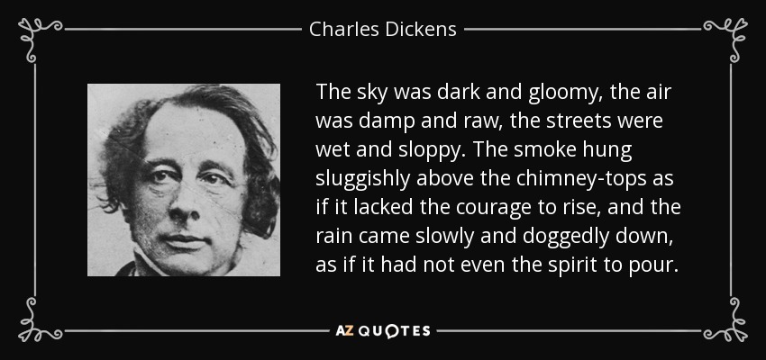 The sky was dark and gloomy, the air was damp and raw, the streets were wet and sloppy. The smoke hung sluggishly above the chimney-tops as if it lacked the courage to rise, and the rain came slowly and doggedly down, as if it had not even the spirit to pour. - Charles Dickens