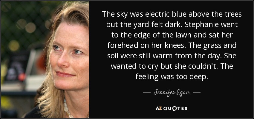 The sky was electric blue above the trees but the yard felt dark. Stephanie went to the edge of the lawn and sat her forehead on her knees. The grass and soil were still warm from the day. She wanted to cry but she couldn't. The feeling was too deep. - Jennifer Egan