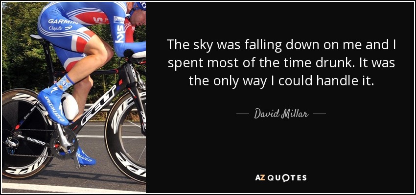 The sky was falling down on me and I spent most of the time drunk. It was the only way I could handle it. - David Millar