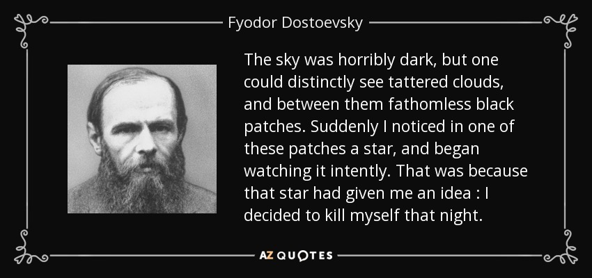 The sky was horribly dark , but one could distinctly see tattered clouds , and between them fathomless black patches. Suddenly I noticed in one of these patches a star , and began watching it intently. That was because that star had given me an idea : I decided to kill myself that night . - Fyodor Dostoevsky