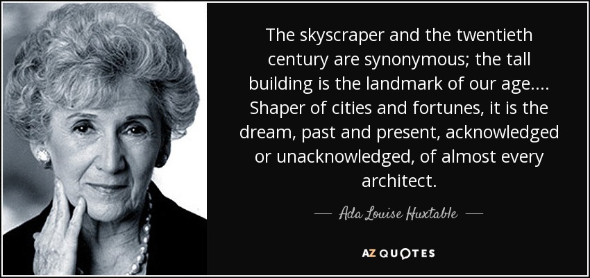 The skyscraper and the twentieth century are synonymous; the tall building is the landmark of our age. ... Shaper of cities and fortunes, it is the dream, past and present, acknowledged or unacknowledged, of almost every architect. - Ada Louise Huxtable