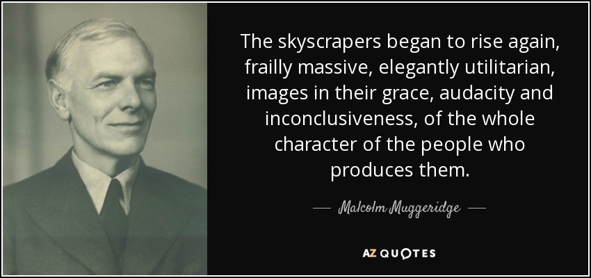 The skyscrapers began to rise again, frailly massive, elegantly utilitarian, images in their grace, audacity and inconclusiveness, of the whole character of the people who produces them. - Malcolm Muggeridge