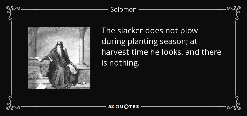 The slacker does not plow during planting season; at harvest time he looks, and there is nothing. - Solomon