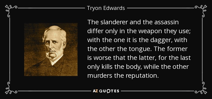 The slanderer and the assassin differ only in the weapon they use; with the one it is the dagger, with the other the tongue. The former is worse that the latter, for the last only kills the body, while the other murders the reputation. - Tryon Edwards