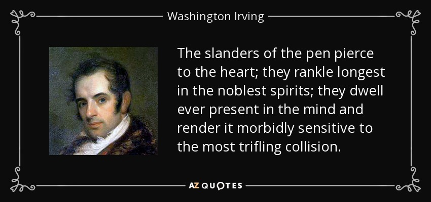 The slanders of the pen pierce to the heart; they rankle longest in the noblest spirits; they dwell ever present in the mind and render it morbidly sensitive to the most trifling collision. - Washington Irving
