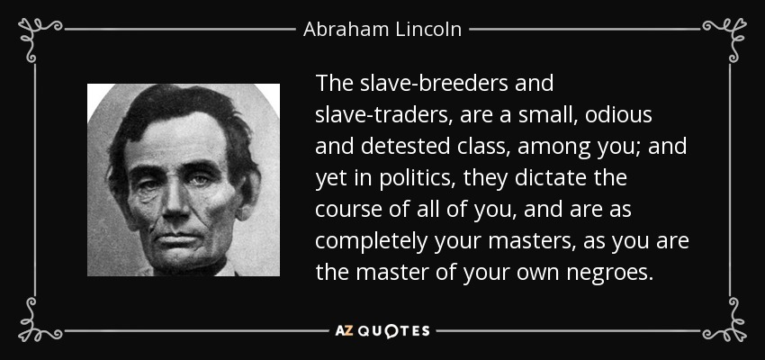 The slave-breeders and slave-traders, are a small, odious and detested class, among you; and yet in politics, they dictate the course of all of you, and are as completely your masters, as you are the master of your own negroes. - Abraham Lincoln