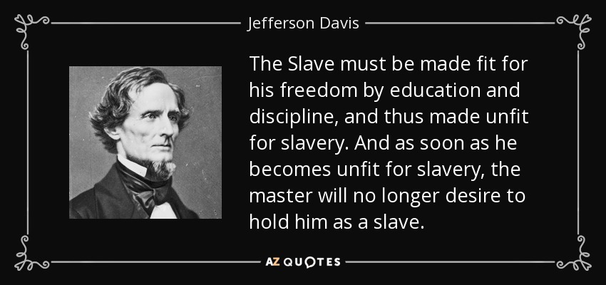 The Slave must be made fit for his freedom by education and discipline, and thus made unfit for slavery. And as soon as he becomes unfit for slavery, the master will no longer desire to hold him as a slave. - Jefferson Davis