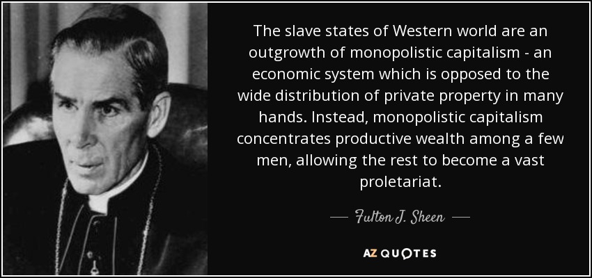 The slave states of Western world are an outgrowth of monopolistic capitalism - an economic system which is opposed to the wide distribution of private property in many hands. Instead, monopolistic capitalism concentrates productive wealth among a few men, allowing the rest to become a vast proletariat. - Fulton J. Sheen