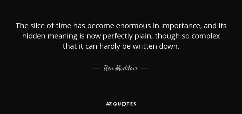 The slice of time has become enormous in importance, and its hidden meaning is now perfectly plain, though so complex that it can hardly be written down. - Ben Maddow