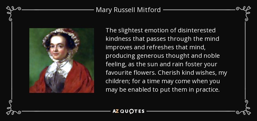 The slightest emotion of disinterested kindness that passes through the mind improves and refreshes that mind, producing generous thought and noble feeling, as the sun and rain foster your favourite flowers. Cherish kind wishes, my children; for a time may come when you may be enabled to put them in practice. - Mary Russell Mitford