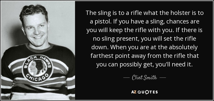 The sling is to a rifle what the holster is to a pistol. If you have a sling, chances are you will keep the rifle with you. If there is no sling present, you will set the rifle down. When you are at the absolutely farthest point away from the rifle that you can possibly get, you'll need it. - Clint Smith