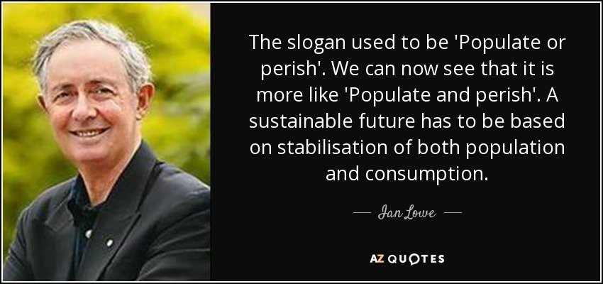 The slogan used to be 'Populate or perish'. We can now see that it is more like 'Populate and perish'. A sustainable future has to be based on stabilisation of both population and consumption. - Ian Lowe