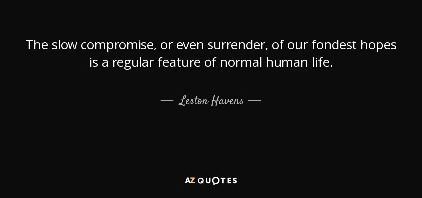 The slow compromise, or even surrender, of our fondest hopes is a regular feature of normal human life. - Leston Havens