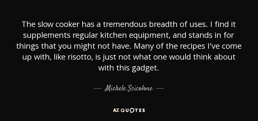 The slow cooker has a tremendous breadth of uses. I find it supplements regular kitchen equipment, and stands in for things that you might not have. Many of the recipes I've come up with, like risotto, is just not what one would think about with this gadget. - Michele Scicolone