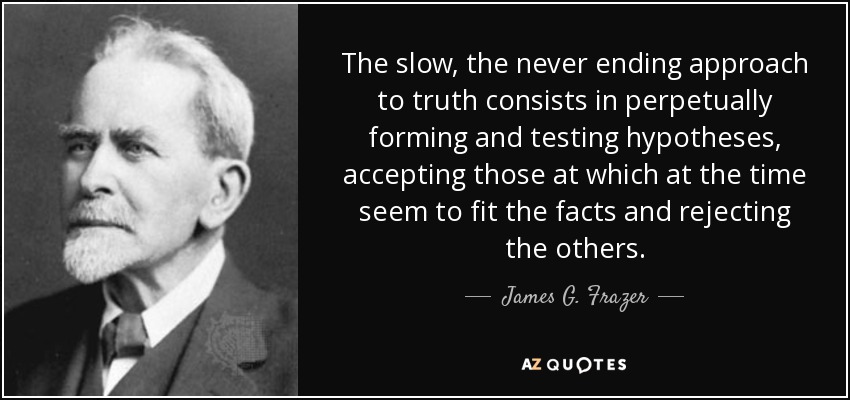 The slow, the never ending approach to truth consists in perpetually forming and testing hypotheses, accepting those at which at the time seem to fit the facts and rejecting the others. - James G. Frazer