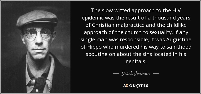 The slow-witted approach to the HIV epidemic was the result of a thousand years of Christian malpractice and the childlike approach of the church to sexuality. If any single man was responsible, it was Augustine of Hippo who murdered his way to sainthood spouting on about the sins located in his genitals. - Derek Jarman