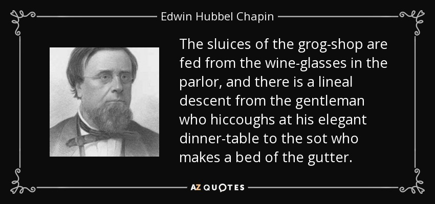 The sluices of the grog-shop are fed from the wine-glasses in the parlor, and there is a lineal descent from the gentleman who hiccoughs at his elegant dinner-table to the sot who makes a bed of the gutter. - Edwin Hubbel Chapin